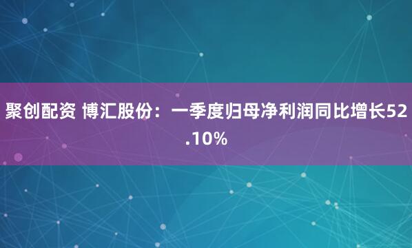 聚创配资 博汇股份:一季度归母净利润同比增长52.10%