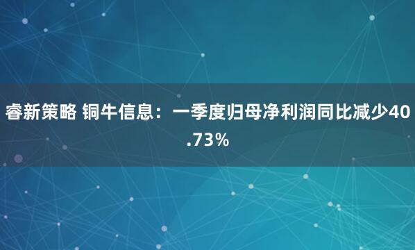 睿新策略 铜牛信息:一季度归母净利润同比减少40.73%