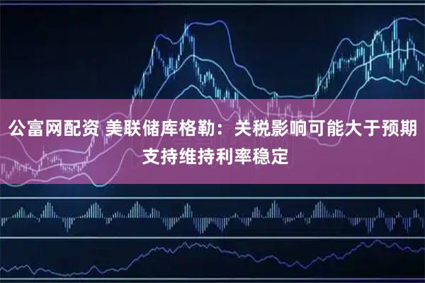 公富网配资 美联储库格勒:关税影响可能大于预期 支持维持利率稳定