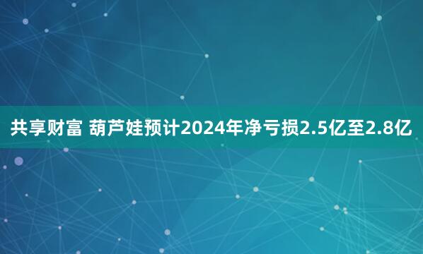 共享财富 葫芦娃预计2024年净亏损2.5亿至2.8亿