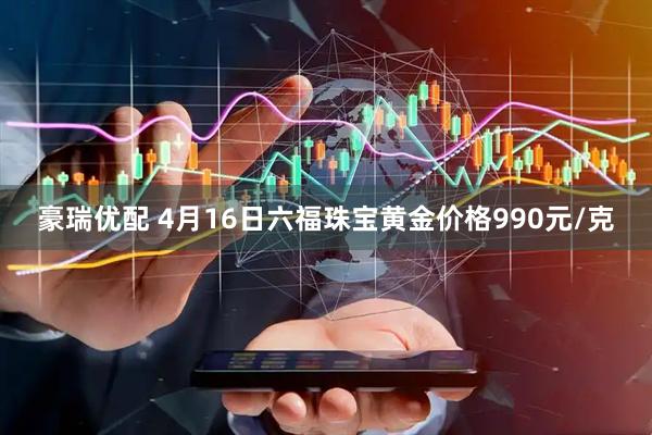 豪瑞优配 4月16日六福珠宝黄金价格990元/克