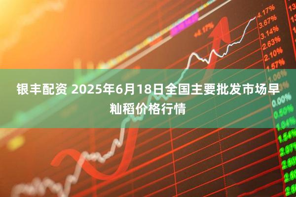 银丰配资 2025年6月18日全国主要批发市场早籼稻价格行情
