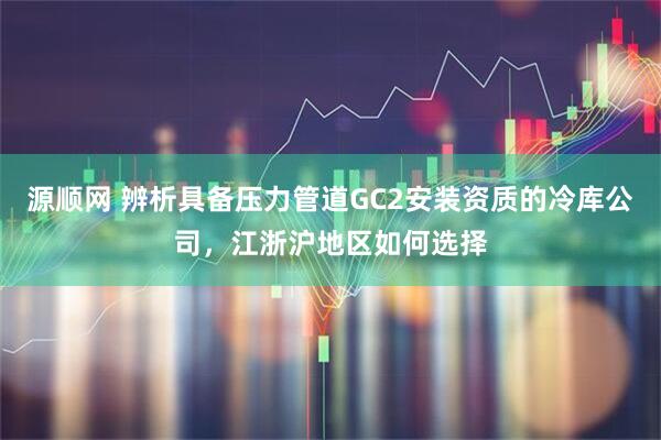 源顺网 辨析具备压力管道GC2安装资质的冷库公司,江浙沪地区如何选择