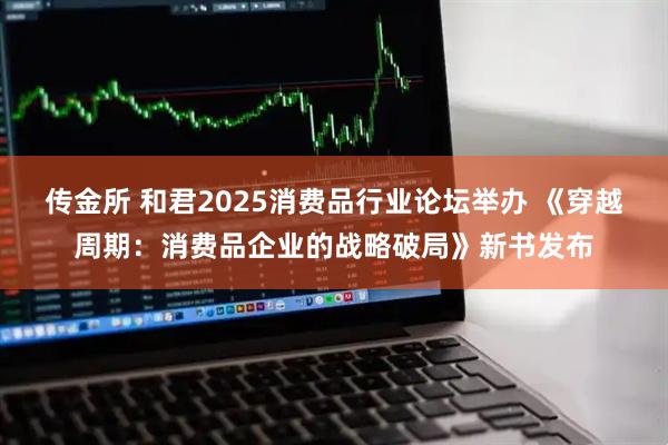 传金所 和君2025消费品行业论坛举办 《穿越周期:消费品企业的战略破局》新书发布