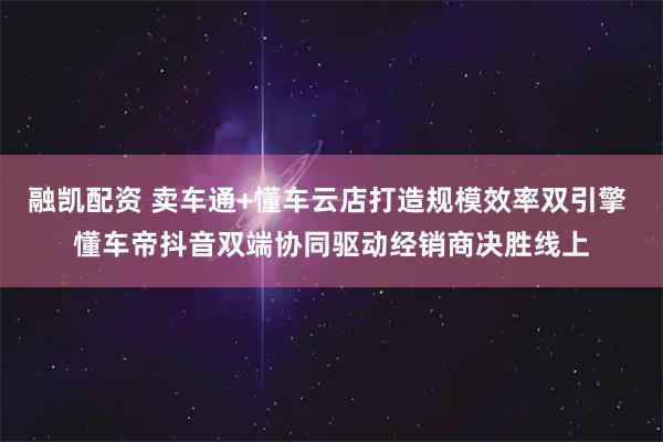 融凯配资 卖车通+懂车云店打造规模效率双引擎 懂车帝抖音双端协同驱动经销商决胜线上