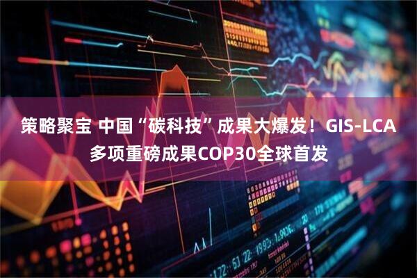策略聚宝 中国“碳科技”成果大爆发！GIS-LCA多项重磅成果COP30全球首发