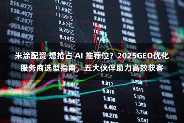 米涂配资 想抢占 AI 推荐位？2025GEO优化服务商选型指南，五大伙伴助力高效获客