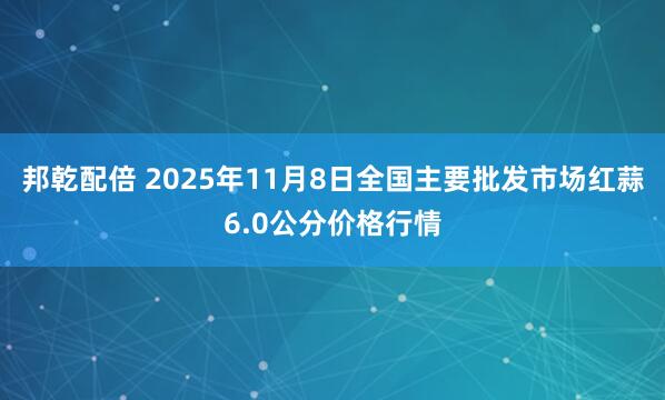 邦乾配倍 2025年11月8日全国主要批发市场红蒜6.0公分价格行情