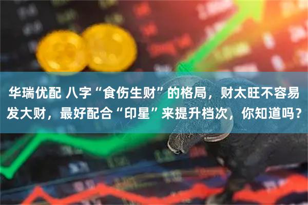 华瑞优配 八字“食伤生财”的格局，财太旺不容易发大财，最好配合“印星”来提升档次，你知道吗？