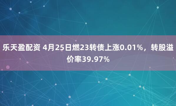 乐天盈配资 4月25日燃23转债上涨0.01%，转股溢价率39.97%