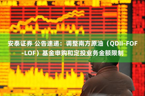 安泰证券 公告速递：调整南方原油（QDII-FOF-LOF）基金申购和定投业务金额限制