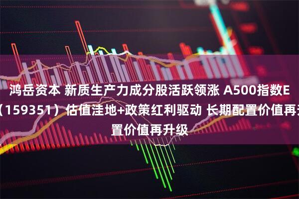 鸿岳资本 新质生产力成分股活跃领涨 A500指数ETF（159351）估值洼地+政策红利驱动 长期配置价值再升级