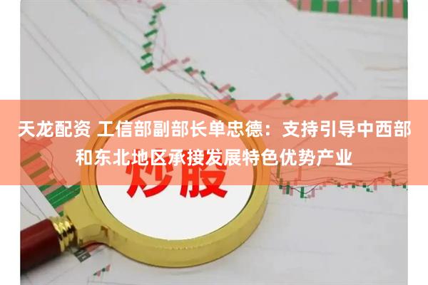 天龙配资 工信部副部长单忠德：支持引导中西部和东北地区承接发展特色优势产业
