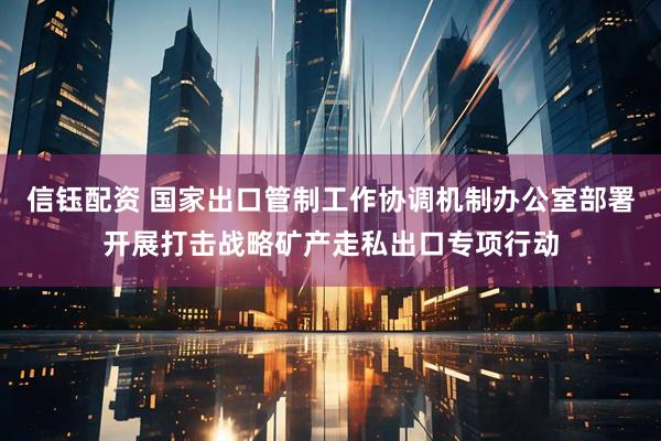 信钰配资 国家出口管制工作协调机制办公室部署开展打击战略矿产走私出口专项行动