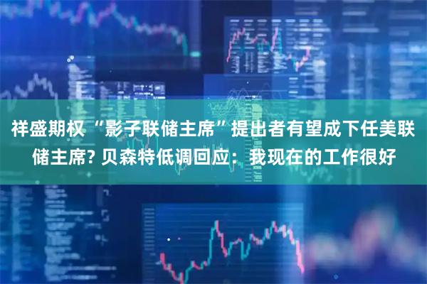 祥盛期权 “影子联储主席”提出者有望成下任美联储主席? 贝森特低调回应：我现在的工作很好