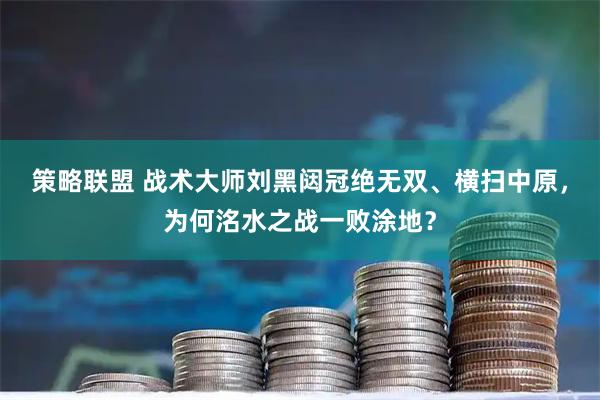 策略联盟 战术大师刘黑闼冠绝无双、横扫中原，为何洺水之战一败涂地？