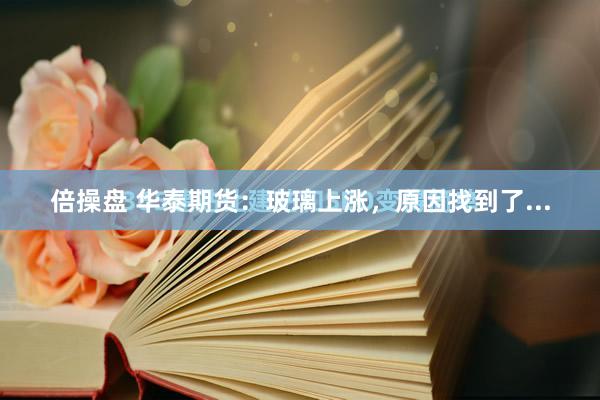 倍操盘 华泰期货：玻璃上涨，原因找到了...