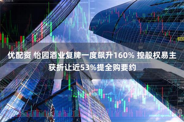 优配资 怡园酒业复牌一度飙升160% 控股权易主获折让近53%提全购要约