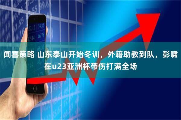闻喜策略 山东泰山开始冬训，外籍助教到队，彭啸在u23亚洲杯带伤打满全场