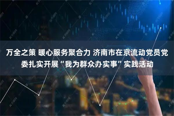 万全之策 暖心服务聚合力 济南市在京流动党员党委扎实开展“我为群众办实事”实践活动