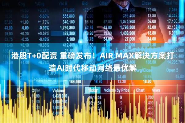 港股T+0配资 重磅发布!AIR MAX解决方案打造AI时代移动网络最优解