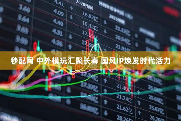 秒配网 中外模玩汇聚长春 国风IP焕发时代活力